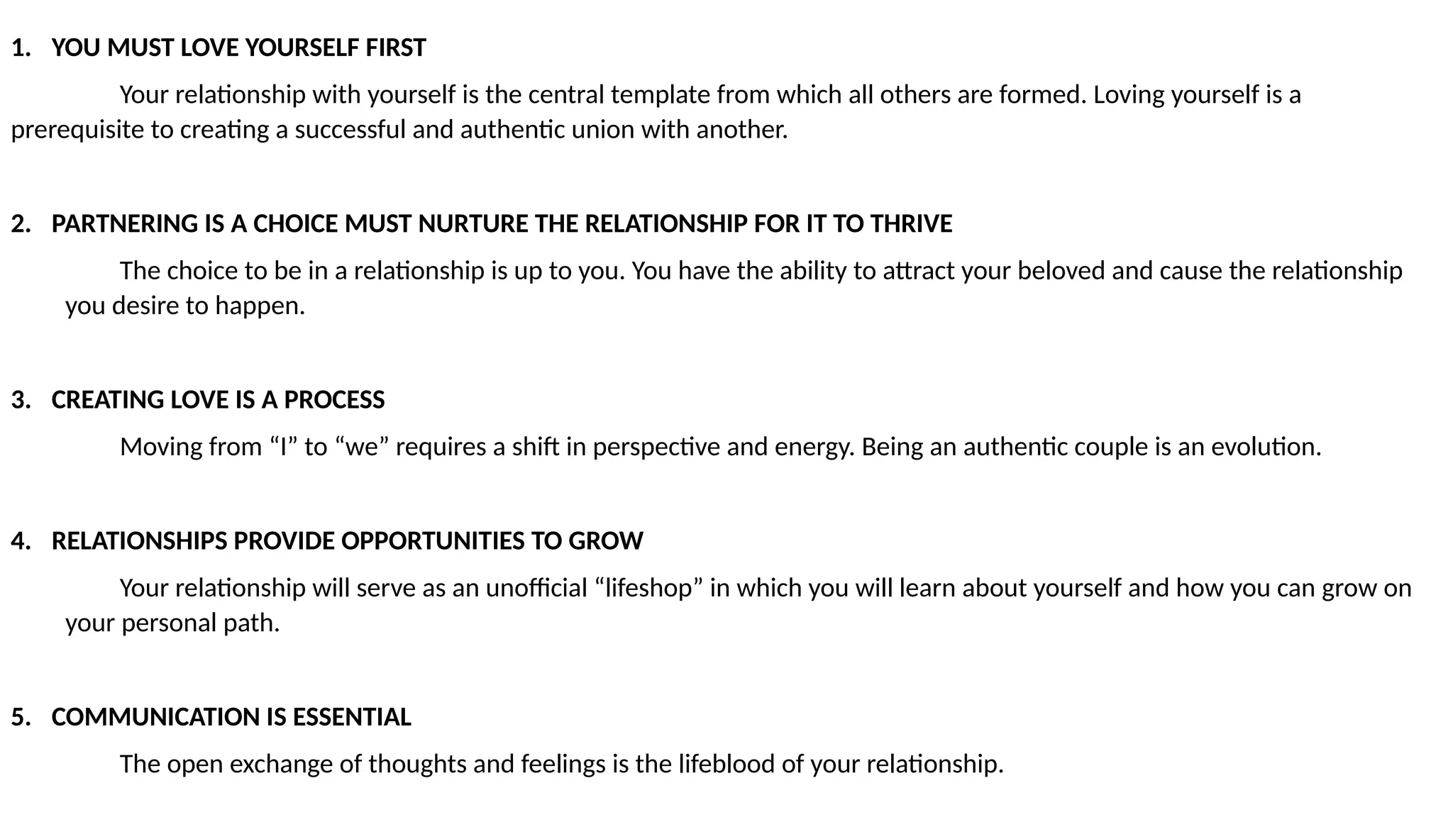 1. YOU MUST LOVE YOURSELF FIRST
Your relationship with yourself is the central template from which all others are formed. Loving yourself is a
prerequisite to creating a successful and authentic union with another.
2. PARTNERING IS A CHOICE MUST NURTURE THE RELATIONSHIP FOR IT TO THRIVE
The choice to be in a relationship is up to you. You have the ability to attract your beloved and cause the relationship
you desire to happen.
3. CREATING LOVE IS A PROCESS
Moving from “I” to “we” requires a shift in perspective and energy. Being an authentic couple is an evolution.
4. RELATIONSHIPS PROVIDE OPPORTUNITIES TO GROW
Your relationship will serve as an unofficial “lifeshop” in which you will learn about yourself and how you can grow on
your personal path.
5. COMMUNICATION IS ESSENTIAL
The open exchange of thoughts and feelings is the lifeblood of your relationship.
 