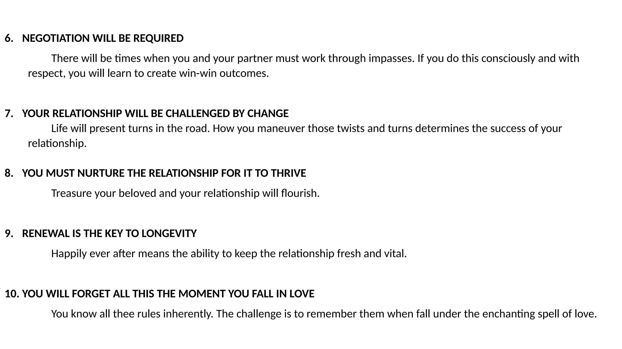 6. NEGOTIATION WILL BE REQUIRED
There will be times when you and your partner must work through impasses. If you do this consciously and with
respect, you will learn to create win-win outcomes.
7. YOUR RELATIONSHIP WILL BE CHALLENGED BY CHANGE
Life will present turns in the road. How you maneuver those twists and turns determines the success of your
relationship.
8. YOU MUST NURTURE THE RELATIONSHIP FOR IT TO THRIVE
Treasure your beloved and your relationship will flourish.
9. RENEWAL IS THE KEY TO LONGEVITY
Happily ever after means the ability to keep the relationship fresh and vital.
10. YOU WILL FORGET ALL THIS THE MOMENT YOU FALL IN LOVE
You know all thee rules inherently. The challenge is to remember them when fall under the enchanting spell of love.
 