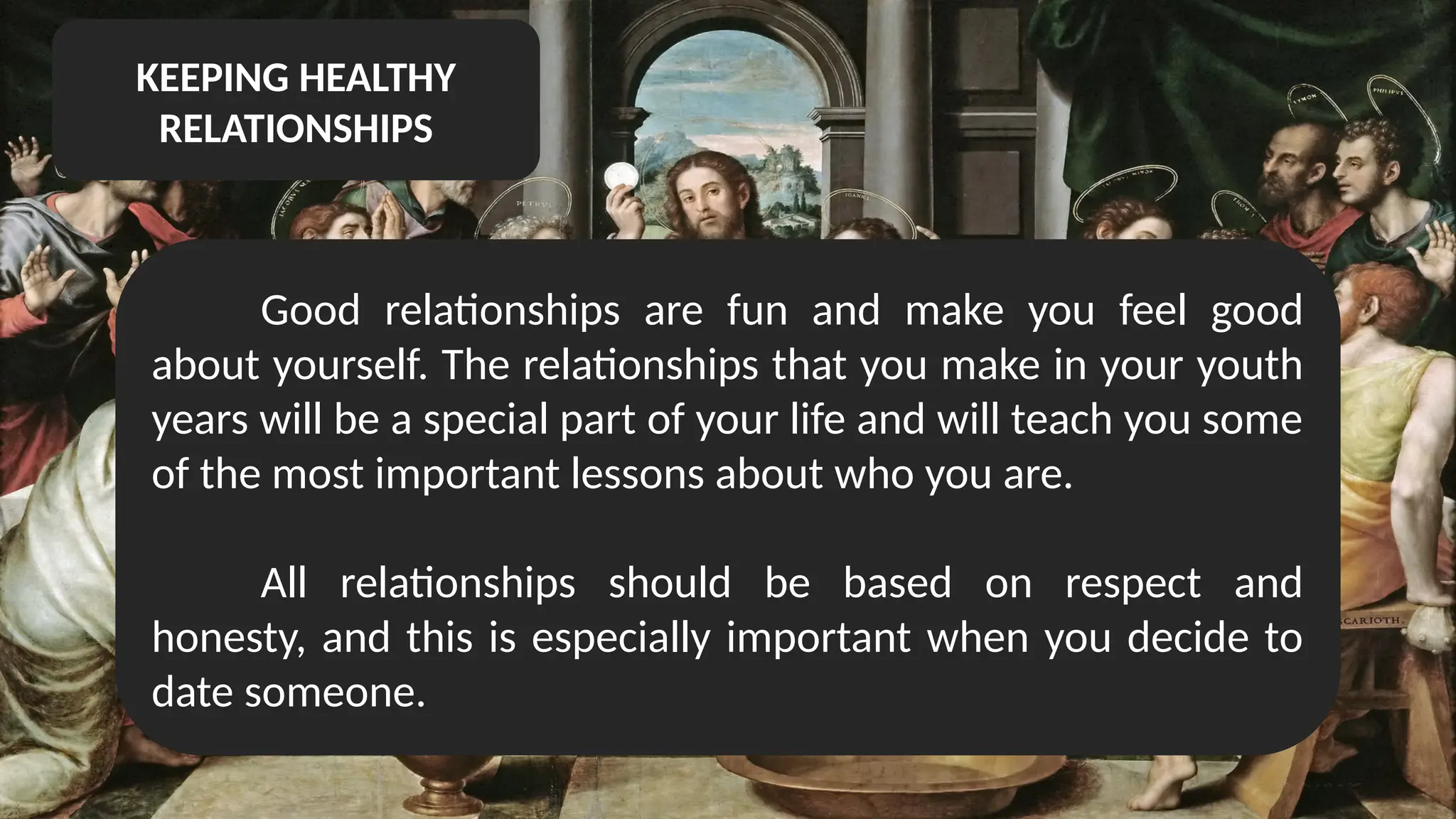KEEPING HEALTHY
RELATIONSHIPS
Good relationships are fun and make you feel good
about yourself. The relationships that you make in your youth
years will be a special part of your life and will teach you some
of the most important lessons about who you are.
All relationships should be based on respect and
honesty, and this is especially important when you decide to
date someone.
 