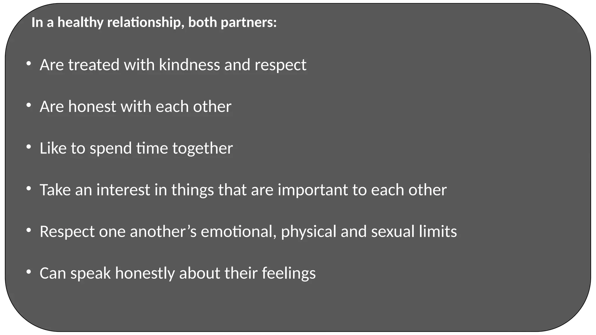 • Are treated with kindness and respect
• Are honest with each other
• Like to spend time together
• Take an interest in things that are important to each other
• Respect one another’s emotional, physical and sexual limits
• Can speak honestly about their feelings
In a healthy relationship, both partners:
 