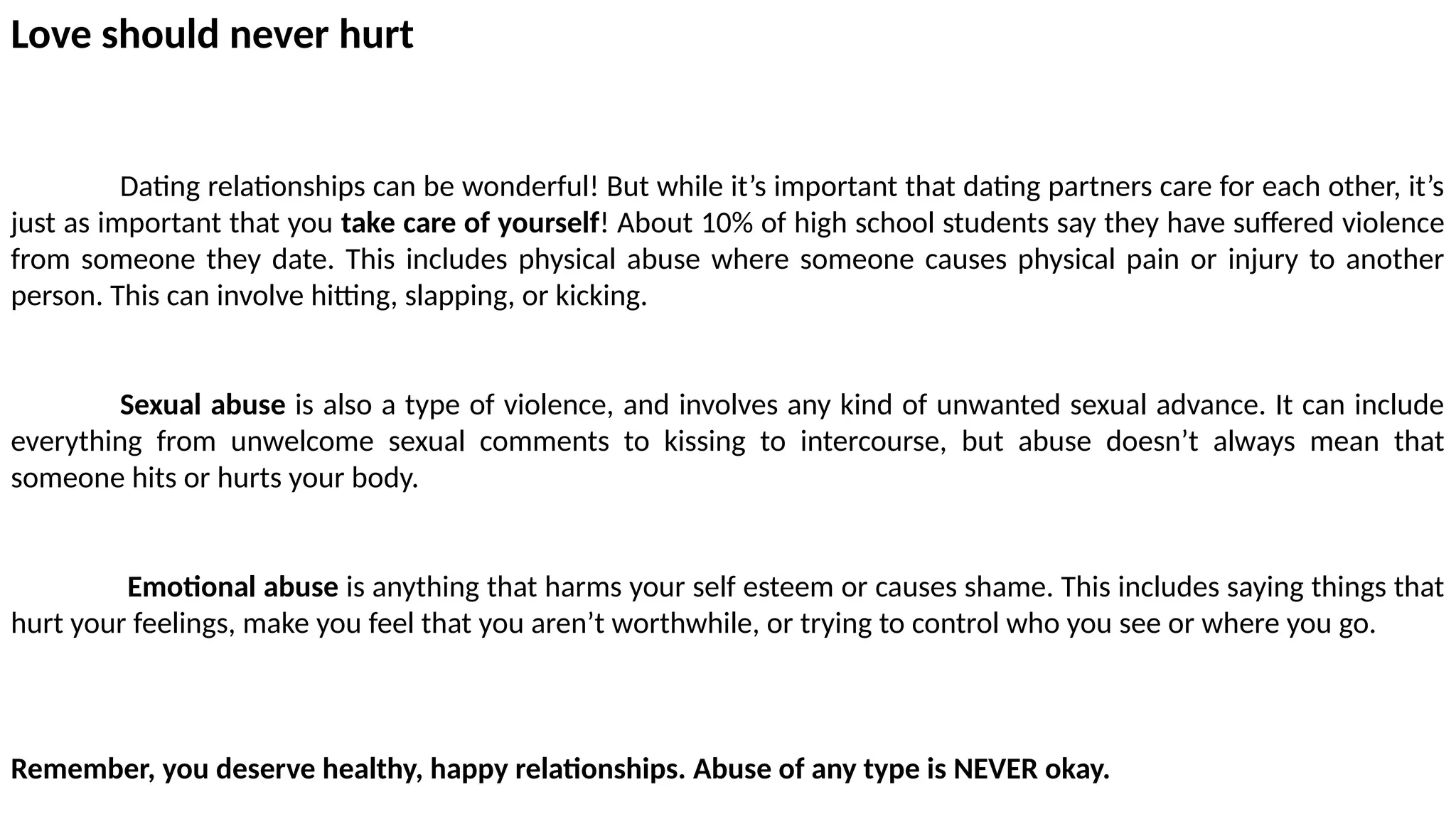 Love should never hurt
Dating relationships can be wonderful! But while it’s important that dating partners care for each other, it’s
just as important that you take care of yourself! About 10% of high school students say they have suffered violence
from someone they date. This includes physical abuse where someone causes physical pain or injury to another
person. This can involve hitting, slapping, or kicking.
Sexual abuse is also a type of violence, and involves any kind of unwanted sexual advance. It can include
everything from unwelcome sexual comments to kissing to intercourse, but abuse doesn’t always mean that
someone hits or hurts your body.
Emotional abuse is anything that harms your self esteem or causes shame. This includes saying things that
hurt your feelings, make you feel that you aren’t worthwhile, or trying to control who you see or where you go.
Remember, you deserve healthy, happy relationships. Abuse of any type is NEVER okay.
 