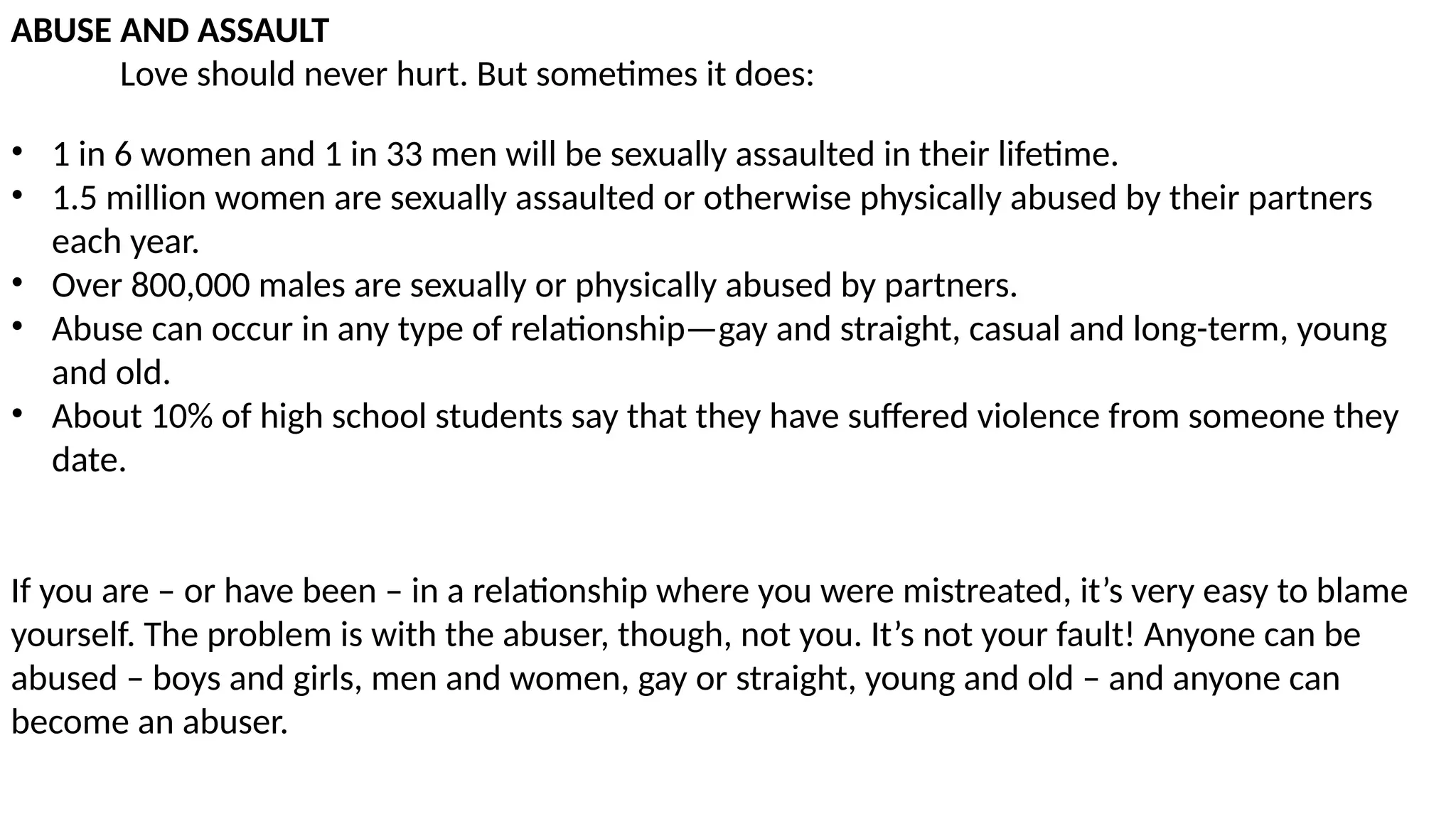 ABUSE AND ASSAULT
Love should never hurt. But sometimes it does:
• 1 in 6 women and 1 in 33 men will be sexually assaulted in their lifetime.
• 1.5 million women are sexually assaulted or otherwise physically abused by their partners
each year.
• Over 800,000 males are sexually or physically abused by partners.
• Abuse can occur in any type of relationship—gay and straight, casual and long-term, young
and old.
• About 10% of high school students say that they have suffered violence from someone they
date.
If you are – or have been – in a relationship where you were mistreated, it’s very easy to blame
yourself. The problem is with the abuser, though, not you. It’s not your fault! Anyone can be
abused – boys and girls, men and women, gay or straight, young and old – and anyone can
become an abuser.
 