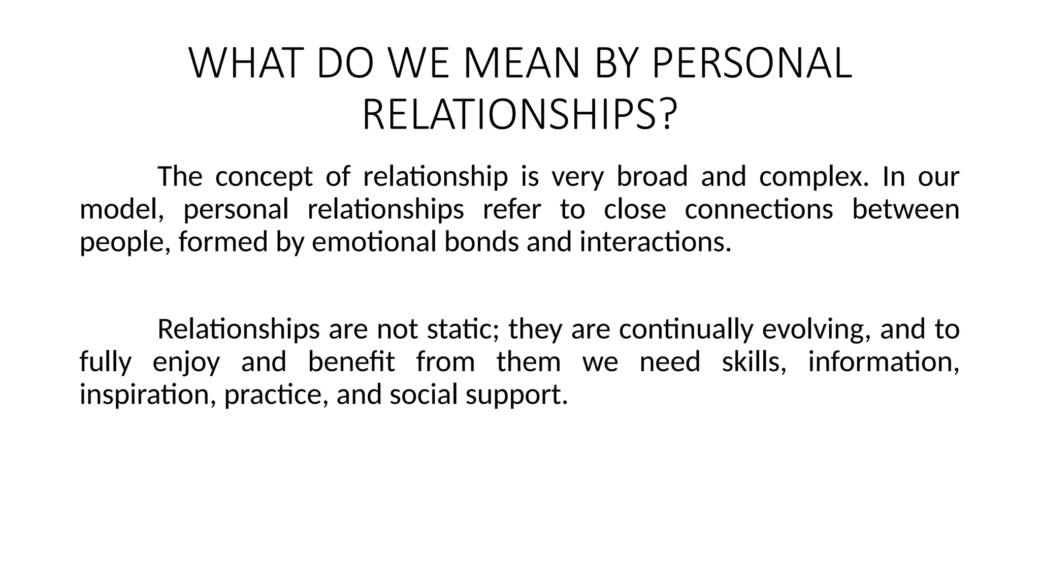 WHAT DO WE MEAN BY PERSONAL
RELATIONSHIPS?
The concept of relationship is very broad and complex. In our
model, personal relationships refer to close connections between
people, formed by emotional bonds and interactions.
Relationships are not static; they are continually evolving, and to
fully enjoy and benefit from them we need skills, information,
inspiration, practice, and social support.
 