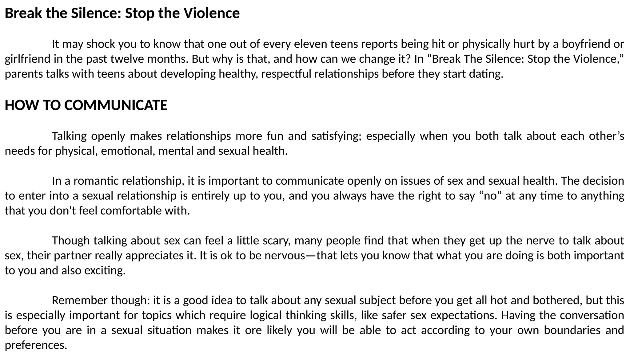 Break the Silence: Stop the Violence
It may shock you to know that one out of every eleven teens reports being hit or physically hurt by a boyfriend or
girlfriend in the past twelve months. But why is that, and how can we change it? In “Break The Silence: Stop the Violence,”
parents talks with teens about developing healthy, respectful relationships before they start dating.
HOW TO COMMUNICATE
Talking openly makes relationships more fun and satisfying; especially when you both talk about each other’s
needs for physical, emotional, mental and sexual health.
In a romantic relationship, it is important to communicate openly on issues of sex and sexual health. The decision
to enter into a sexual relationship is entirely up to you, and you always have the right to say “no” at any time to anything
that you don't feel comfortable with.
Though talking about sex can feel a little scary, many people find that when they get up the nerve to talk about
sex, their partner really appreciates it. It is ok to be nervous—that lets you know that what you are doing is both important
to you and also exciting.
Remember though: it is a good idea to talk about any sexual subject before you get all hot and bothered, but this
is especially important for topics which require logical thinking skills, like safer sex expectations. Having the conversation
before you are in a sexual situation makes it ore likely you will be able to act according to your own boundaries and
preferences.
 