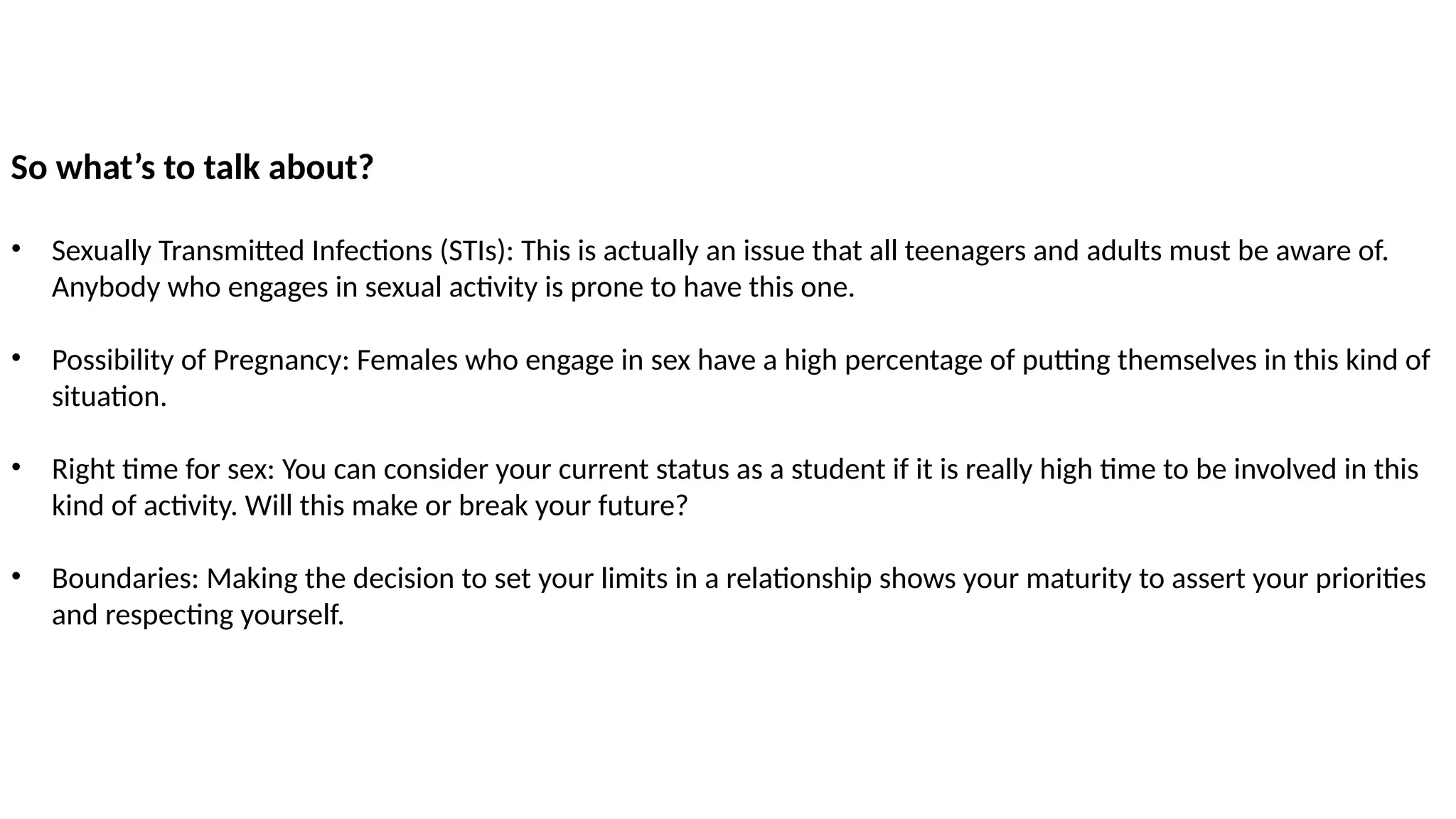 So what’s to talk about?
• Sexually Transmitted Infections (STIs): This is actually an issue that all teenagers and adults must be aware of.
Anybody who engages in sexual activity is prone to have this one.
• Possibility of Pregnancy: Females who engage in sex have a high percentage of putting themselves in this kind of
situation.
• Right time for sex: You can consider your current status as a student if it is really high time to be involved in this
kind of activity. Will this make or break your future?
• Boundaries: Making the decision to set your limits in a relationship shows your maturity to assert your priorities
and respecting yourself.
 
