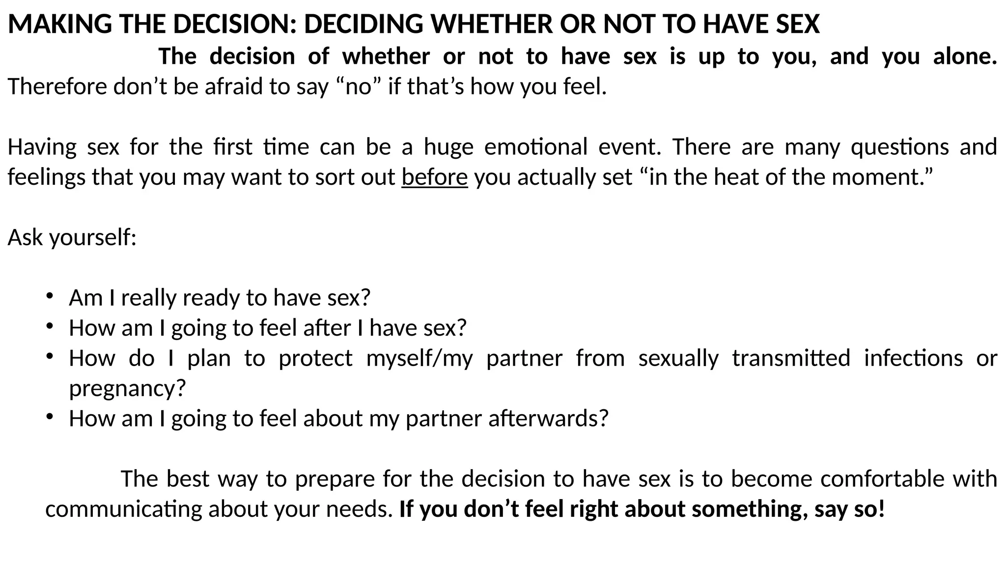 MAKING THE DECISION: DECIDING WHETHER OR NOT TO HAVE SEX
The decision of whether or not to have sex is up to you, and you alone.
Therefore don’t be afraid to say “no” if that’s how you feel.
Having sex for the first time can be a huge emotional event. There are many questions and
feelings that you may want to sort out before you actually set “in the heat of the moment.”
Ask yourself:
• Am I really ready to have sex?
• How am I going to feel after I have sex?
• How do I plan to protect myself/my partner from sexually transmitted infections or
pregnancy?
• How am I going to feel about my partner afterwards?
The best way to prepare for the decision to have sex is to become comfortable with
communicating about your needs. If you don’t feel right about something, say so!
 