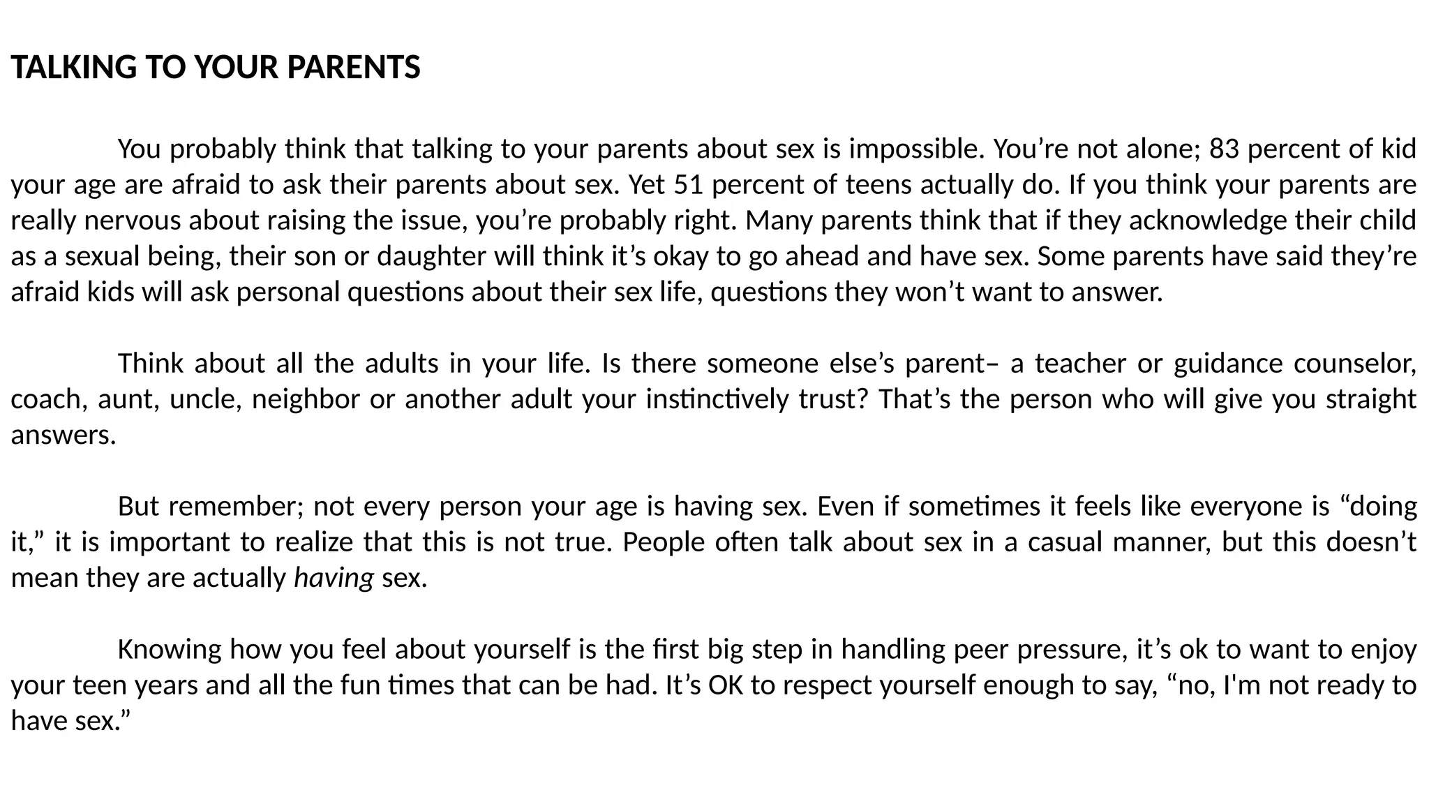 TALKING TO YOUR PARENTS
You probably think that talking to your parents about sex is impossible. You’re not alone; 83 percent of kid
your age are afraid to ask their parents about sex. Yet 51 percent of teens actually do. If you think your parents are
really nervous about raising the issue, you’re probably right. Many parents think that if they acknowledge their child
as a sexual being, their son or daughter will think it’s okay to go ahead and have sex. Some parents have said they’re
afraid kids will ask personal questions about their sex life, questions they won’t want to answer.
Think about all the adults in your life. Is there someone else’s parent– a teacher or guidance counselor,
coach, aunt, uncle, neighbor or another adult your instinctively trust? That’s the person who will give you straight
answers.
But remember; not every person your age is having sex. Even if sometimes it feels like everyone is “doing
it,” it is important to realize that this is not true. People often talk about sex in a casual manner, but this doesn’t
mean they are actually having sex.
Knowing how you feel about yourself is the first big step in handling peer pressure, it’s ok to want to enjoy
your teen years and all the fun times that can be had. It’s OK to respect yourself enough to say, “no, I'm not ready to
have sex.”
 