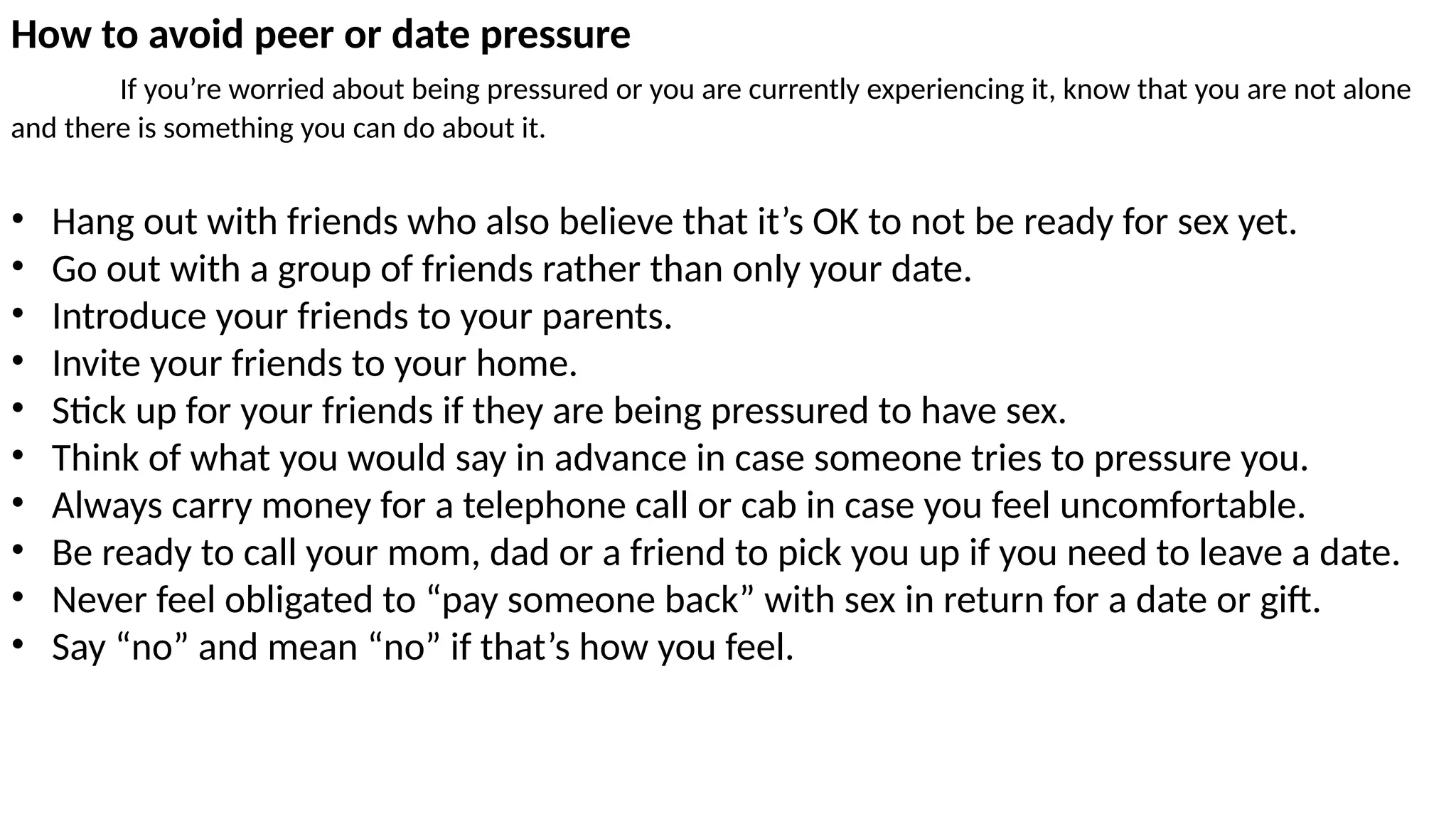 How to avoid peer or date pressure
If you’re worried about being pressured or you are currently experiencing it, know that you are not alone
and there is something you can do about it.
• Hang out with friends who also believe that it’s OK to not be ready for sex yet.
• Go out with a group of friends rather than only your date.
• Introduce your friends to your parents.
• Invite your friends to your home.
• Stick up for your friends if they are being pressured to have sex.
• Think of what you would say in advance in case someone tries to pressure you.
• Always carry money for a telephone call or cab in case you feel uncomfortable.
• Be ready to call your mom, dad or a friend to pick you up if you need to leave a date.
• Never feel obligated to “pay someone back” with sex in return for a date or gift.
• Say “no” and mean “no” if that’s how you feel.
 