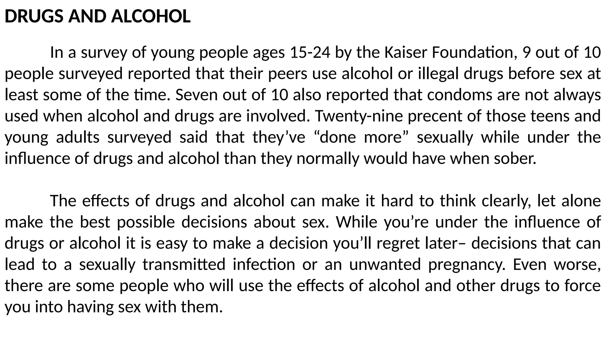 DRUGS AND ALCOHOL
In a survey of young people ages 15-24 by the Kaiser Foundation, 9 out of 10
people surveyed reported that their peers use alcohol or illegal drugs before sex at
least some of the time. Seven out of 10 also reported that condoms are not always
used when alcohol and drugs are involved. Twenty-nine precent of those teens and
young adults surveyed said that they’ve “done more” sexually while under the
influence of drugs and alcohol than they normally would have when sober.
The effects of drugs and alcohol can make it hard to think clearly, let alone
make the best possible decisions about sex. While you’re under the influence of
drugs or alcohol it is easy to make a decision you’ll regret later– decisions that can
lead to a sexually transmitted infection or an unwanted pregnancy. Even worse,
there are some people who will use the effects of alcohol and other drugs to force
you into having sex with them.
 