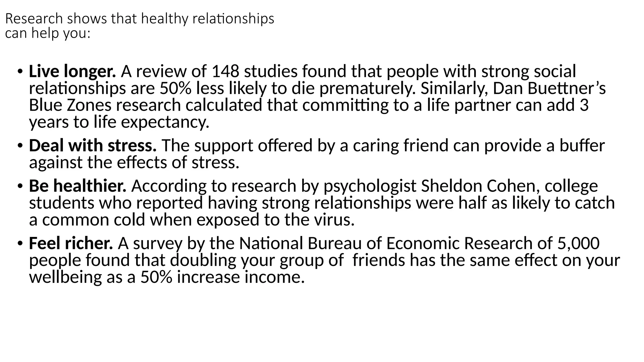 Research shows that healthy relationships
can help you:
• Live longer. A review of 148 studies found that people with strong social
relationships are 50% less likely to die prematurely. Similarly, Dan Buettner’s
Blue Zones research calculated that committing to a life partner can add 3
years to life expectancy.
• Deal with stress. The support offered by a caring friend can provide a buffer
against the effects of stress.
• Be healthier. According to research by psychologist Sheldon Cohen, college
students who reported having strong relationships were half as likely to catch
a common cold when exposed to the virus.
• Feel richer. A survey by the National Bureau of Economic Research of 5,000
people found that doubling your group of friends has the same effect on your
wellbeing as a 50% increase income.
 