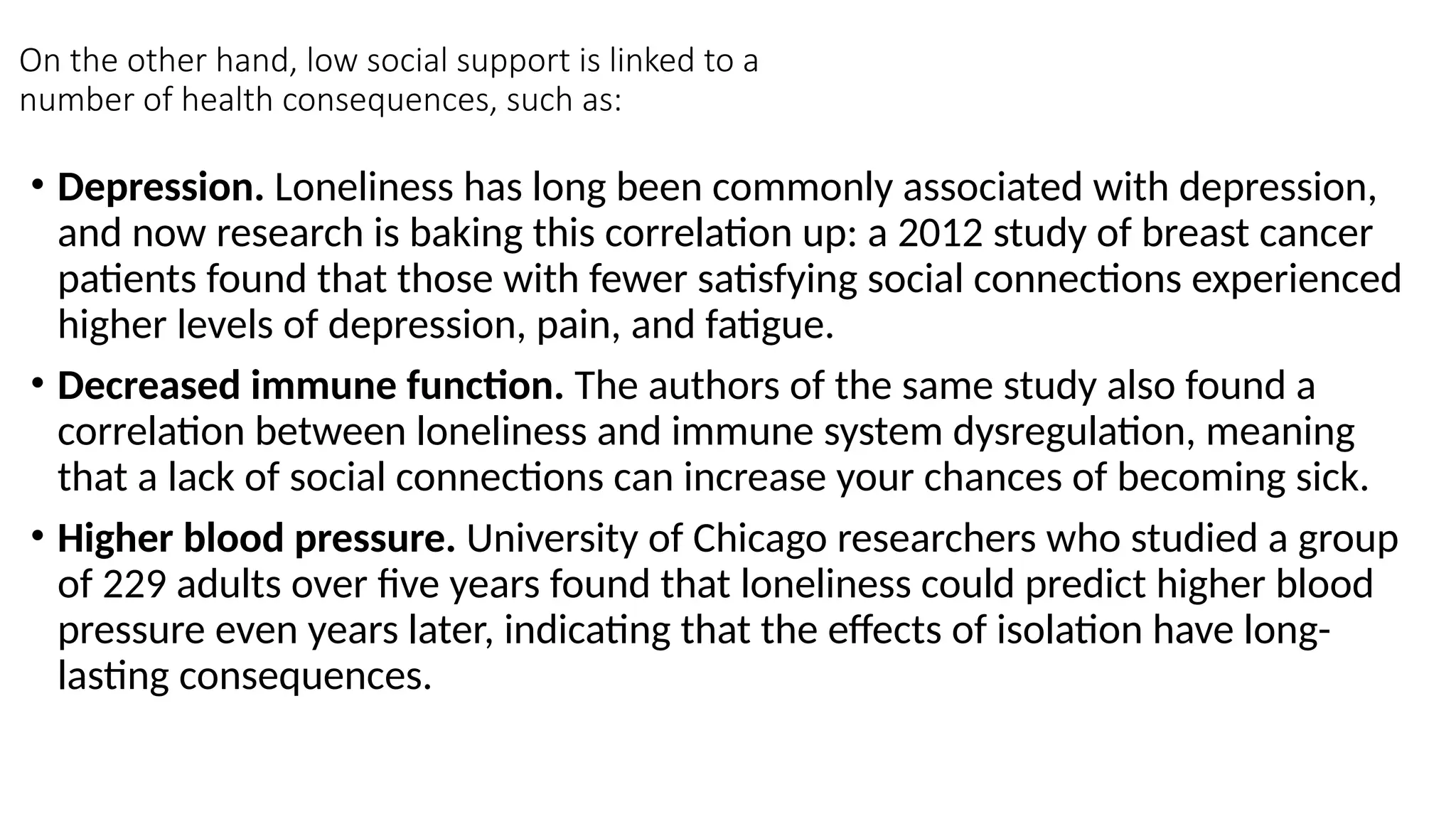 On the other hand, low social support is linked to a
number of health consequences, such as:
• Depression. Loneliness has long been commonly associated with depression,
and now research is baking this correlation up: a 2012 study of breast cancer
patients found that those with fewer satisfying social connections experienced
higher levels of depression, pain, and fatigue.
• Decreased immune function. The authors of the same study also found a
correlation between loneliness and immune system dysregulation, meaning
that a lack of social connections can increase your chances of becoming sick.
• Higher blood pressure. University of Chicago researchers who studied a group
of 229 adults over five years found that loneliness could predict higher blood
pressure even years later, indicating that the effects of isolation have long-
lasting consequences.
 