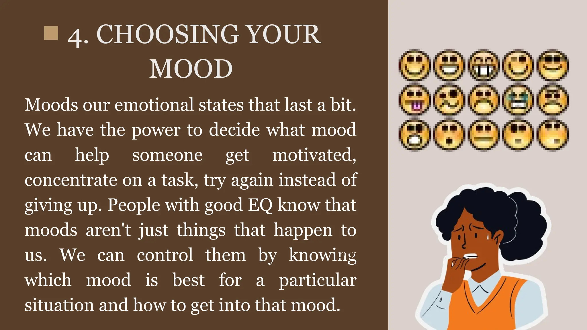 Moods our emotional states that last a bit.
We have the power to decide what mood
can help someone get motivated,
concentrate on a task, try again instead of
giving up. People with good EQ know that
moods aren't just things that happen to
us. We can control them by knowing
which mood is best for a particular
situation and how to get into that mood.
4. CHOOSING YOUR
MOOD
69%
January
 