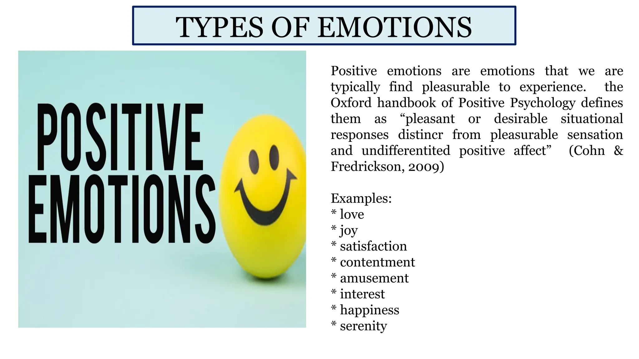 Positive emotions are emotions that we are
typically find pleasurable to experience. the
Oxford handbook of Positive Psychology defines
them as “pleasant or desirable situational
responses distincr from pleasurable sensation
and undifferentited positive affect” (Cohn &
Fredrickson, 2009)
Examples:
* love
* joy
* satisfaction
* contentment
* amusement
* interest
* happiness
* serenity
TYPES OF EMOTIONS
 