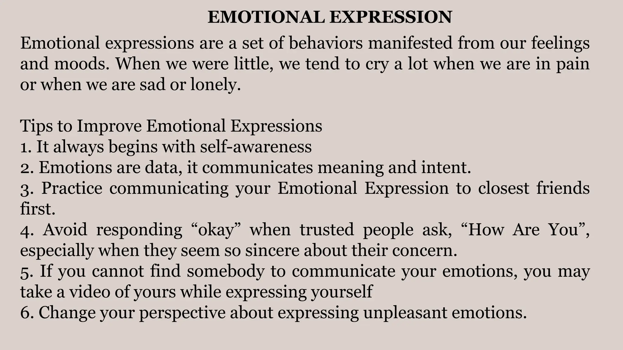 EMOTIONAL EXPRESSION
Emotional expressions are a set of behaviors manifested from our feelings
and moods. When we were little, we tend to cry a lot when we are in pain
or when we are sad or lonely.
Tips to Improve Emotional Expressions
1. It always begins with self-awareness
2. Emotions are data, it communicates meaning and intent.
3. Practice communicating your Emotional Expression to closest friends
first.
4. Avoid responding “okay” when trusted people ask, “How Are You”,
especially when they seem so sincere about their concern.
5. If you cannot find somebody to communicate your emotions, you may
take a video of yours while expressing yourself
6. Change your perspective about expressing unpleasant emotions.
 