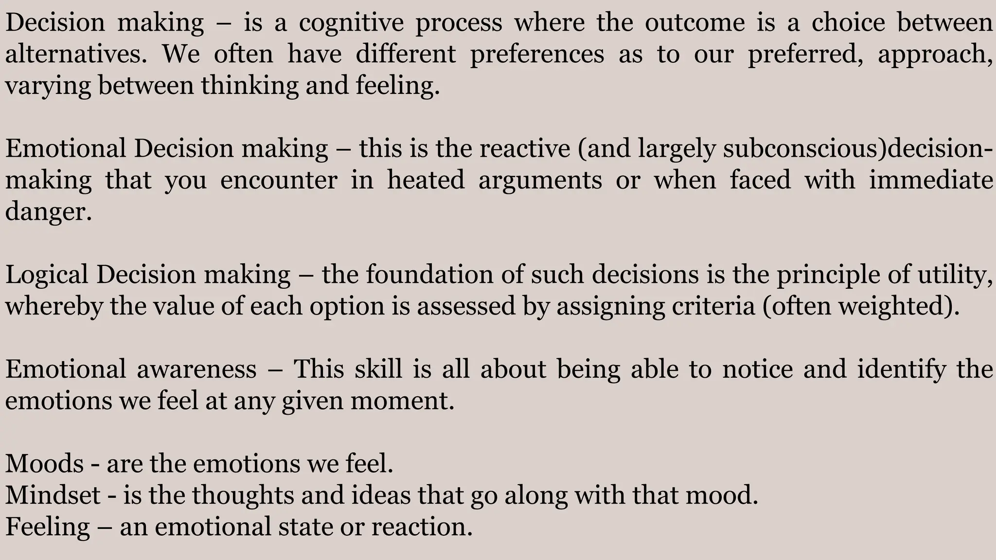 Decision making – is a cognitive process where the outcome is a choice between
alternatives. We often have different preferences as to our preferred, approach,
varying between thinking and feeling.
Emotional Decision making – this is the reactive (and largely subconscious)decision-
making that you encounter in heated arguments or when faced with immediate
danger.
Logical Decision making – the foundation of such decisions is the principle of utility,
whereby the value of each option is assessed by assigning criteria (often weighted).
Emotional awareness – This skill is all about being able to notice and identify the
emotions we feel at any given moment.
Moods - are the emotions we feel.
Mindset - is the thoughts and ideas that go along with that mood.
Feeling – an emotional state or reaction.
 