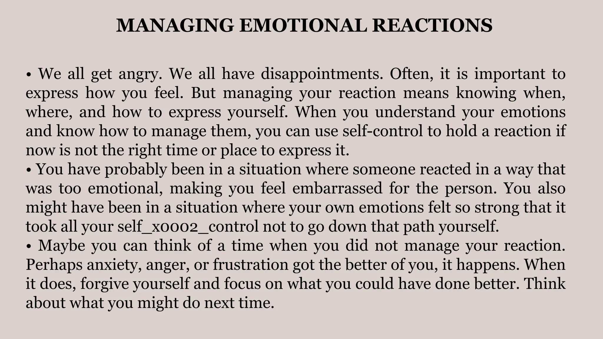 MANAGING EMOTIONAL REACTIONS
• We all get angry. We all have disappointments. Often, it is important to
express how you feel. But managing your reaction means knowing when,
where, and how to express yourself. When you understand your emotions
and know how to manage them, you can use self-control to hold a reaction if
now is not the right time or place to express it.
• You have probably been in a situation where someone reacted in a way that
was too emotional, making you feel embarrassed for the person. You also
might have been in a situation where your own emotions felt so strong that it
took all your self_x0002_control not to go down that path yourself.
• Maybe you can think of a time when you did not manage your reaction.
Perhaps anxiety, anger, or frustration got the better of you, it happens. When
it does, forgive yourself and focus on what you could have done better. Think
about what you might do next time.
 
