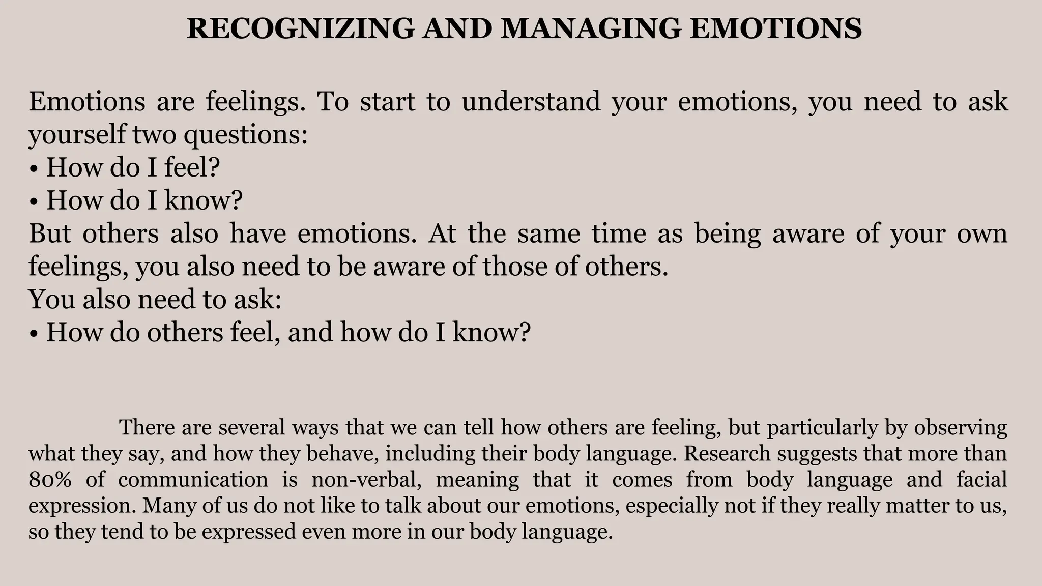 RECOGNIZING AND MANAGING EMOTIONS
Emotions are feelings. To start to understand your emotions, you need to ask
yourself two questions:
• How do I feel?
• How do I know?
But others also have emotions. At the same time as being aware of your own
feelings, you also need to be aware of those of others.
You also need to ask:
• How do others feel, and how do I know?
There are several ways that we can tell how others are feeling, but particularly by observing
what they say, and how they behave, including their body language. Research suggests that more than
80% of communication is non-verbal, meaning that it comes from body language and facial
expression. Many of us do not like to talk about our emotions, especially not if they really matter to us,
so they tend to be expressed even more in our body language.
 