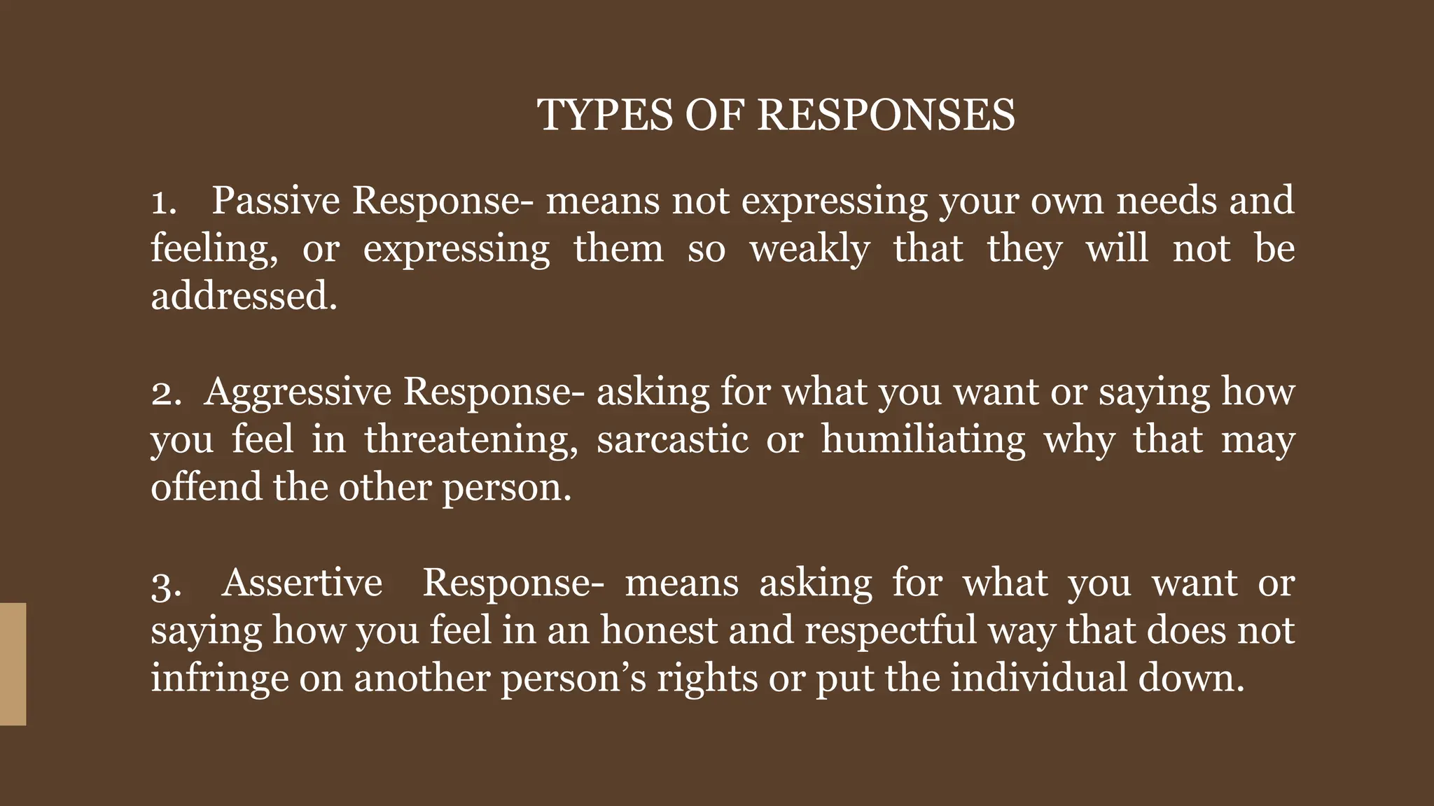 TYPES OF RESPONSES
1. Passive Response- means not expressing your own needs and
feeling, or expressing them so weakly that they will not be
addressed.
2. Aggressive Response- asking for what you want or saying how
you feel in threatening, sarcastic or humiliating why that may
offend the other person.
3. Assertive Response- means asking for what you want or
saying how you feel in an honest and respectful way that does not
infringe on another person’s rights or put the individual down.
 