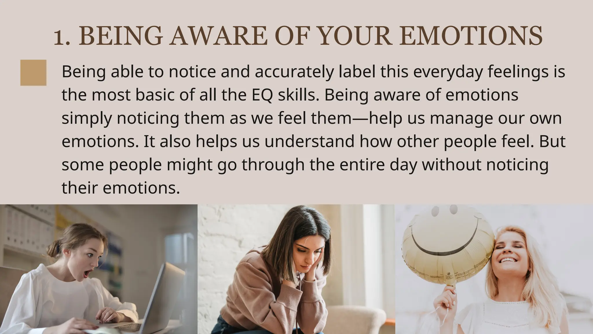 1. BEING AWARE OF YOUR EMOTIONS
Being able to notice and accurately label this everyday feelings is
the most basic of all the EQ skills. Being aware of emotions
simply noticing them as we feel them—help us manage our own
emotions. It also helps us understand how other people feel. But
some people might go through the entire day without noticing
their emotions.
 