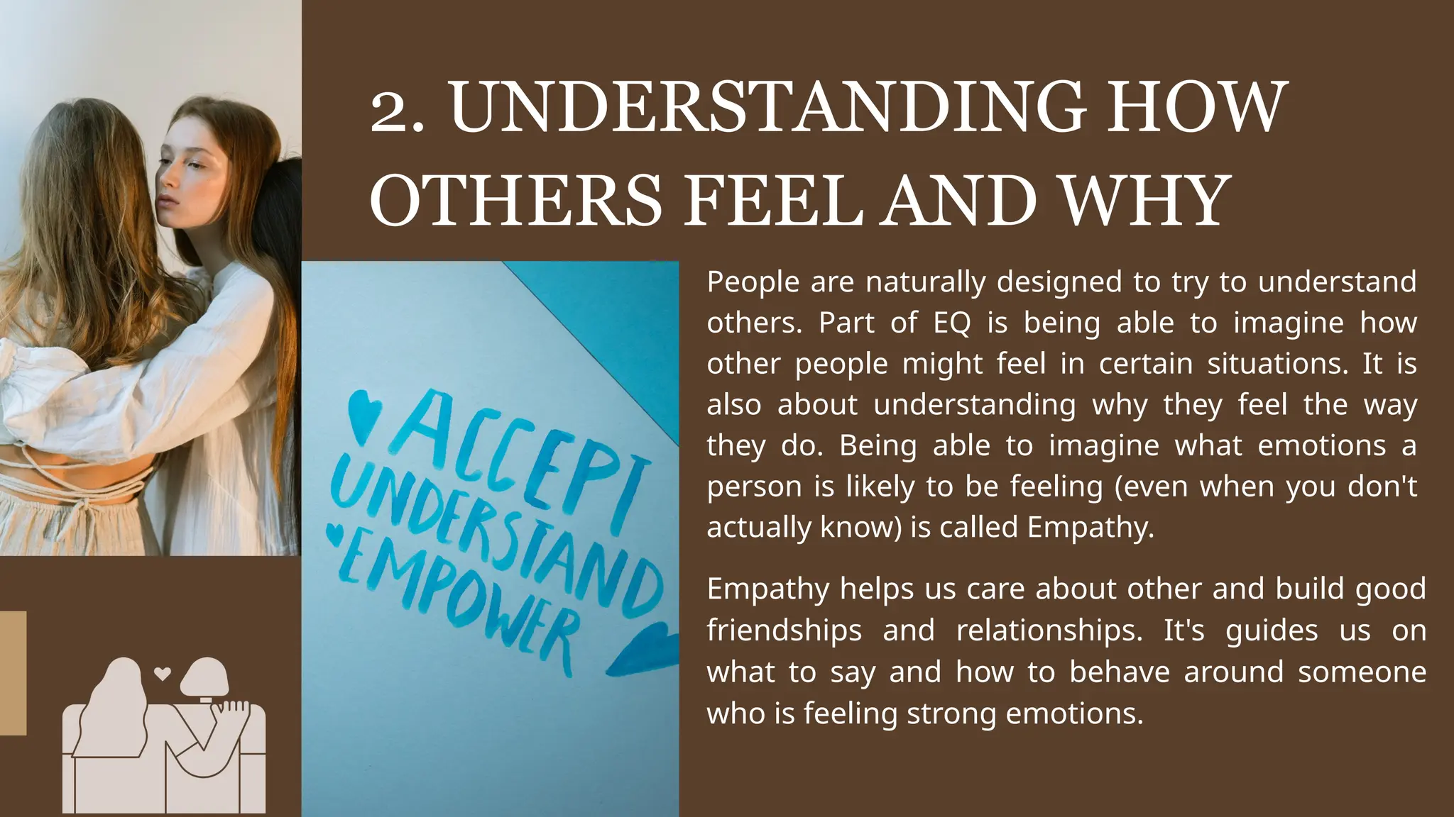 2. UNDERSTANDING HOW
OTHERS FEEL AND WHY
People are naturally designed to try to understand
others. Part of EQ is being able to imagine how
other people might feel in certain situations. It is
also about understanding why they feel the way
they do. Being able to imagine what emotions a
person is likely to be feeling (even when you don't
actually know) is called Empathy.
Empathy helps us care about other and build good
friendships and relationships. It's guides us on
what to say and how to behave around someone
who is feeling strong emotions.
 
