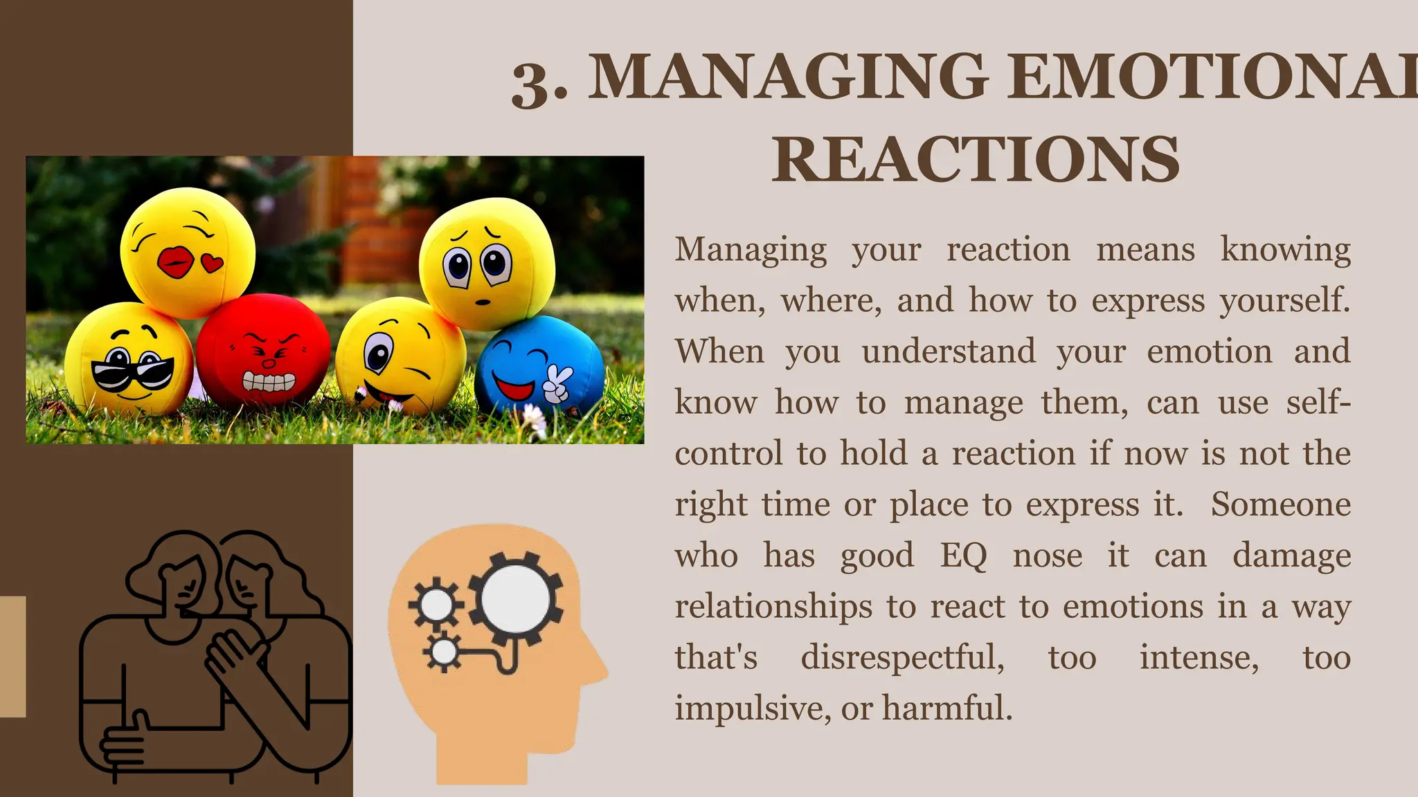 3. MANAGING EMOTIONAL
REACTIONS
Managing your reaction means knowing
when, where, and how to express yourself.
When you understand your emotion and
know how to manage them, can use self-
control to hold a reaction if now is not the
right time or place to express it. Someone
who has good EQ nose it can damage
relationships to react to emotions in a way
that's disrespectful, too intense, too
impulsive, or harmful.
 