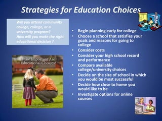 Strategies for Education Choices
Will you attend community
college, college, or a
university program?           • Begin planning early for college
How will you make the right   • Choose a school that satisfies your
educational decision ?          goals and reasons for going to
                                college
                              • Consider costs
                              • Consider your high school record
                                and performance
                              • Compare available
                                college/university choices
                              • Decide on the size of school in which
                                you would be most successful
                              • Decide how close to home you
                                would like to be
                              • Investigate options for online
                                courses
 