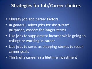 Strategies for Job/Career choices

• Classify job and career factors
• In general, select jobs for short-term
  purposes, careers for longer terms
• Use jobs to supplement income while going to
  college or working in career
• Use jobs to serve as stepping-stones to reach
  career goals
• Think of a career as a lifetime investment
 