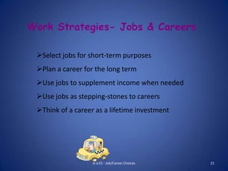 Work Strategies- Jobs & Careers

 Select jobs for short-term purposes
 Plan a career for the long term
 Use jobs to supplement income when needed
 Use jobs as stepping-stones to careers
 Think of a career as a lifetime investment




                   B-3.01 - Job/Career Choices   21
 