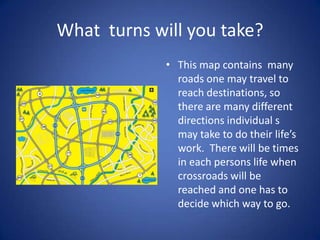 What turns will you take?
             • This map contains many
               roads one may travel to
               reach destinations, so
               there are many different
               directions individual s
               may take to do their life’s
               work. There will be times
               in each persons life when
               crossroads will be
               reached and one has to
               decide which way to go.
 