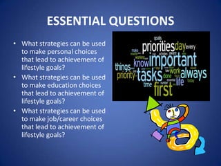 ESSENTIAL QUESTIONS
• What strategies can be used
  to make personal choices
  that lead to achievement of
  lifestyle goals?
• What strategies can be used
  to make education choices
  that lead to achievement of
  lifestyle goals?
• What strategies can be used
  to make job/career choices
  that lead to achievement of
  lifestyle goals?
 