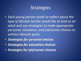 Strategies
• Each young person needs to reflect about the
  type of lifestyle he/she would like to lead as an
  adult and use strategies to make appropriate
  personal, education, and job/career choices to
  achieve lifestyle goals.
• Strategies for personal choices
• Strategies for education choices
• Strategies for job/career choices
 