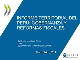 INFORME TERRITORIAL DEL
PERÚ: GOBERNANZA Y
REFORMAS FISCALES
Guillaume Lecaros de Cossío
OCDE
Governance and Territorial Development
March 16th, 2017
 