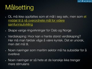 Målsetting
• 

• 

• 

• 

• 

OL må ikke oppfattes som et mål i seg selv, men som et
middel til å nå overordnete mål for videre
samfunnsutvikling
Skape varige ringvirkninger for Oslo og Norge
Verdiskaping: Hvor kan vi hente størst verdiskaping?
Her må man faktisk våge å være kynisk. Det er unorsk,
men det må til. 
Noen næringer som maritim sektor må ha subsidier for å
overleve
Noen næringer er så hete at de kanskje ikke trenger
mere stimulans

 