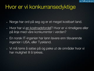 Hvor er vi konkurransedyktige
• 

• 

• 

• 

Norge har ord på seg og er et meget kostbart land. 
Hvor har vi en kostnadsfordel? Hvor er vi rimeligere eller
på linje med våre konkurrenter i verden? 
En norsk IT-ingeniør har lønn lavere enn tilsvarende
ingeniør i USA, eller Tyskland.
Vi må tørre å satse på og peke ut de områder hvor vi
har mulighet til å lykkes. 

 