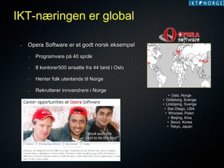 IKT-næringen er global
• 

Opera Software er et godt norsk eksempel
• 

oo
o

Programvare på 40 språk

• 

8 kontorer500 ansatte fra 44 land i Oslo

• 

Henter folk utenlands til Norge

• 

ooo

o

Rekrutterer innvandrere i Norge

• 

Eget rekrutteringsprogram

•  Oslo, Norge
•  Göteborg, Sverige
•  Linköping, Sverige
•  San Diego, USA
•  Wroclaw, Polen
•  Beijing, Kina
•  Seoul, Korea
•  Tokyo, Japan

 