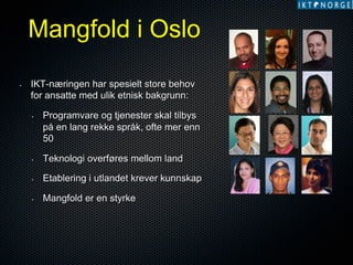 Mangfold i Oslo
• 

IKT-næringen har spesielt store behov
for ansatte med ulik etnisk bakgrunn:
• 

Programvare og tjenester skal tilbys
på en lang rekke språk, ofte mer enn
50

• 

Teknologi overføres mellom land

• 

Etablering i utlandet krever kunnskap

• 

Mangfold er en styrke

 