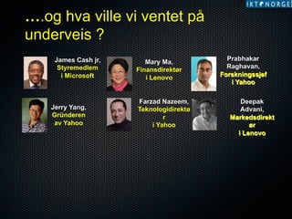 ….og hva ville vi ventet på
underveis ?
James Cash jr,
Styremedlem
i Microsoft

Jerry Yang,
Gründeren
av Yahoo

Mary Ma,
Finansdirektør
i Lenovo

Farzad Nazeem,
Teknologidirektø
r
i Yahoo

Prabhakar
Raghavan,
Forskningssjef
i Yahoo
Deepak
Advani,
Markedsdirekt
ør
i Lenovo

 