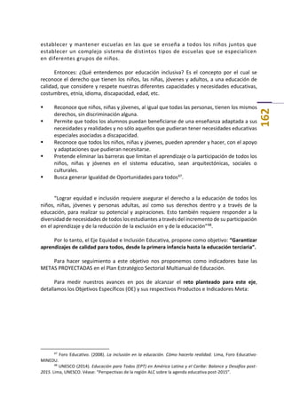 162
establecer y mantener escuelas en las que se enseña a todos los niños juntos que
establecer un complejo sistema de distintos tipos de escuelas que se especialicen
en diferentes grupos de niños.
Entonces: ¿Qué entendemos por educación inclusiva? Es el concepto por el cual se
reconoce el derecho que tienen los niños, las niñas, jóvenes y adultos, a una educación de
calidad, que considere y respete nuestras diferentes capacidades y necesidades educativas,
costumbres, etnia, idioma, discapacidad, edad, etc.
 Reconoce que niños, niñas y jóvenes, al igual que todas las personas, tienen los mismos
derechos, sin discriminación alguna.
 Permite que todos los alumnos puedan beneficiarse de una enseñanza adaptada a sus
necesidades y realidades y no sólo aquellos que pudieran tener necesidades educativas
especiales asociadas a discapacidad.
 Reconoce que todos los niños, niñas y jóvenes, pueden aprender y hacer, con el apoyo
y adaptaciones que pudieran necesitarse.
 Pretende eliminar las barreras que limitan el aprendizaje o la participación de todos los
niños, niñas y jóvenes en el sistema educativo, sean arquitectónicas, sociales o
culturales.
 Busca generar Igualdad de Oportunidades para todos47.
“Lograr equidad e inclusión requiere asegurar el derecho a la educación de todos los
niños, niñas, jóvenes y personas adultas, así como sus derechos dentro y a través de la
educación, para realizar su potencial y aspiraciones. Esto también requiere responder a la
diversidad de necesidades de todos los estudiantes a través del incremento de su participación
en el aprendizaje y de la reducción de la exclusión en y de la educación”48.
Por lo tanto, el Eje Equidad e Inclusión Educativa, propone como objetivo: “Garantizar
aprendizajes de calidad para todos, desde la primera infancia hasta la educación terciaria”.
Para hacer seguimiento a este objetivo nos proponemos como indicadores base las
METAS PROYECTADAS en el Plan Estratégico Sectorial Multianual de Educación.
Para medir nuestros avances en pos de alcanzar el reto planteado para este eje,
detallamos los Objetivos Específicos (OE) y sus respectivos Productos e Indicadores Meta:
47
Foro Educativo. (2008). La inclusión en la educación. Cómo hacerla realidad. Lima, Foro Educativo-
MINEDU.
48
UNESCO (2014). Educación para Todos (EPT) en América Latina y el Caribe: Balance y Desafíos post-
2015. Lima, UNESCO. Véase: “Perspectivas de la región ALC sobre la agenda educativa post-2015”.
 