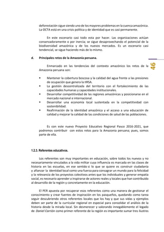 46
deforestación sigue siendo uno de los mayores problemas en la cuenca amazónica.
La OCTA está en una crisis política y de identidad que es casi permanente.
En este escenario casi todo esta por hacer. Las organizaciones actúan
conservadoramente o por inercia; se sigue desaprovechando el potencial de la
biodiversidad amazónica y de los nuevos mercados. Es un escenario casi
tendencial, se sigue haciendo más de lo mismo.
d. Principales retos de la Amazonía peruana.
Enmarcado en las tendencias del contexto amazónico los retos de la
Amazonia peruana son:
 Mantener la cobertura boscosa y la calidad del agua frente a las presiones
de ocupación que genera la IIRSA.
 La gestión descentralizada del territorio con el fortalecimiento de las
capacidades humanas y capacidades institucionales.
 Desarrollar competitividad de las regiones amazónicas y posicionarse en el
mercado nacional e internacional.
 Desarrollar una economía local sustentada en la competitividad con
sostenibilidad.
 Reafirmación de la identidad amazónica y el acceso a una educación de
calidad y mejorar la calidad de las condiciones de salud de las poblaciones.
Es con este nuevo Proyecto Educativo Regional Pasco 2016-2021, que
podremos contribuir con estos retos para la Amazonia peruana; pues, somos
parte de ella.
1.2.3. Referentes educativos.
Los referentes son muy importantes en educación, sobre todos los nuevos y no
necesariamente vinculados a la vida militar cuya influencia es marcada en las clases de
historia en las escuelas, en ese sentido si lo que se quiere es construir ciudadanía
y afianzar la identidad local como una fuerza para consagrar un mundo para la felicidad
y la relevancia de los proyectos colectivos antes que los individuales y generar empatía
social, es necesario aprender a inspirarse de actores reales y locales que han contribuido
al desarrollo de la región y concretamente en la educación.
El PER apuesta por recuperar esos referentes como una manera de gestionar el
conocimiento y crear fuentes de inspiración en los pasqueños, quedando como tarea
seguir descubriendo otros referentes locales que los hay y que sus vidas y ejemplos
deben ser parte de la curricular regional en especial para consolidar el análisis de la
historia desde la mirada local. Sin desmerecer y valorando innegablemente el legado
de Daniel Carrión como primer referente de la región es importante sumar tres ilustres
 