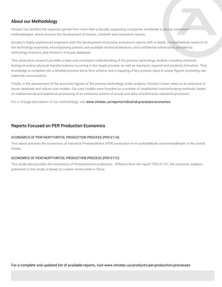 About our Methodology
Intratec has distilled the expertise gained from more than a decade supporting companies worldwide to devise consistent
methodologies, which ensures the development of holistic, coherent and consistent reports.
Intratec's highly experienced engineers start the development of process economics reports with in-depth, comprehensive research on
the technology examined, encompassing patents and available technical literature, non-confidential information provided by
technology licensors and Intratec's in-house database.
This exhaustive research provides a clear and consistent understanding of the process technology studied, including chemical,
biological and/or physical transformations occurring in the target process, as well as reactants required and products formation. That
knowledge is compiled into a detailed process block flow scheme and a mapping of key process input & output figures (including raw
materials consumption).
Finally, in the assessment of the economic figures of the process technology under analysis, Intratec’s team relies on an extensive in-
house database and robust cost models. Our cost models were founded on a number of established cost-estimating methods, based
on mathematical and statistical processing of an extensive volume of actual cost data of well-known industrial processes.
For a 10-page description of our methodology, visit www.intratec.us/reports/industrial-processes-economics
Reports Focused on PER Production Economics
ECONOMICS OF PENTAERYTHRITOL PRODUCTION PROCESS (PER E11A)
This report presents the economics of industrial Pentaerythritol (PER) production from acetaldehyde and formaldehyde in the United
States.
ECONOMICS OF PENTAERYTHRITOL PRODUCTION PROCESS (PER E11C)
This study also provides the economics of Pentaerythritol production. Different from the report “PER E11A”, the economic analysis
presented in this study is based on a plant constructed in China.
For a complete and updated list of available reports, visit www.intratec.us/products/per-production-processes
 