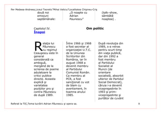 Per Medeea-Andreea,Liceul Teoretic”Mihai Veliciu”Localitatea Chişineu-Criş
                      două noi                    „O noapte cu                 (talk–show,
                      emisiuni                    Adrian                       sâmbătă
                      saptămânale:                Paunescu”                    noaptea) .


                   Capitolul IV.                                Om politic
                   Înapoi




                   R
                           elaţia lui          Între 1966 şi 1968            După revoluţia din
                           Păunescu            a fost secretar al            1989, s-a retras
                           cu regimul          organizaţiei U.T.C.           pentru scurt timp
                   Ceauşescu este în           de la Uniunea                 din viaţa publică,
                   general                     Scriitorilor din              dar din 1992 a
                   considerată ca              România, iar în               fost membru
                   ambiguă,                    august 1968 a                 al Partidului
                   mergând de la               devenit membru                Socialist al
                   scrierea de poeme           al Partidului                 Muncii (de
                   adulatoare la               Comunist Român.               orientare
                   critici publice             Ca membru al                  socialistă, absorbit
                   directe. Aceasta            PCR, a fost                   ulterior de Partidul
                   explică şi                  sancţionat cu vot             Social Democrat),
                   varietatea                  de blam cu                    căruia i-a devenit
                   poziţiilor pro şi           avertisment, în               vicepreşedinte în
                   contra Păunescu             toamna anului                 1993 şi prim-
                   de după 1989.               1985.                         vicepreşedinte şi
                                                                             purtător de cuvânt
Referat la TIC,Tema lucrării:Adrian Păunescu şi opera sa.                                           X
 