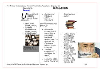 Per Medeea-Andreea,Liceul Teoretic”Mihai Veliciu”Localitatea Chişineu-Criş
                      Capitolul V.                              Cărţi publicate
                      Înapoi



                   U
                          ltrasentiment          •   Sub semnul                  de cenzura de
                          e (1965,                   întrebării                  partid)
                          poezii, debut              (1971,
                   editorial)                        interviuri)

                      •   Mieii primi         Istoria unei secunde
                          (1966, poezii)      (1971, p
                      •   Fântâna
                          somnambulă             •   Aventurile
                          (1968, poezii)             extraordinare
                      •   Cărțil poştale.            ale lui Hap și          •   Lumea ca altă
                                                     Pap (1970,                  lume (1973,
                                                     literatură                  publicistică)
                                                     pentru copii, cu        •   Repetabila
                                                     ilustrații de               povară (1974,
                                                     Constanța                   poezii)
                                                     Buzea, prima            •   Pământul
                        Biblioteca lui               lui soție)
                      • Adrian Păunescu.                                         deocamdată
                                                 •   Viață de                    (1976, poezii,
                                                     excepții (1971,             două ediții)
                                                     antologie de            •   Poezii de până
                                                     poezii)                     azi (1978,
                                                                                 antologie de
                                                 •   oezii, trei ediții,
                                                                                 poezii, record
                                                     prima fiind arsă
                                                                                 mondial de
Referat la TIC,Tema lucrării:Adrian Păunescu şi opera sa.                                         XII
 
