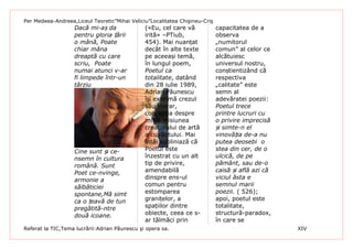 Per Medeea-Andreea,Liceul Teoretic”Mihai Veliciu”Localitatea Chişineu-Criş
                   Dacă mi-aș da               («Eu, cel care vă             capacitatea de a
                   pentru gloria țării         irită» –PTiub,                observa
                   o mână, Poate               454). Mai nuanțat             „numitorul
                   chiar mâna                  decât în alte texte           comun” al celor ce
                   dreaptă cu care             pe aceeași temă,              alcătuiesc
                   scriu, Poate                în lungul poem,               universul nostru,
                   numai atunci v-ar           Poetul ca                     conștientizând că
                   fi limpede într-un          totalitate, datând            respectiva
                   târziu                      din 28 iulie 1989,            „calitate” este
                                               Adrian Păunescu               semn al
                                               își exprimă crezul            adevăratei poezii:
                                               său literar,                  Poetul trece
                                               concepția despre              printre lucruri cu
                                               misia misiunea                o privire imprecisă
                                               creatorului de artă           și simte-n el
                                               a cuvântului. Mai             vinovăția de-a nu
                                               întâi subliniază că           putea deosebi o
                   Cine sunt și ce-            Poetul este                   stea din cer, de o
                   nsemn în cultura            înzestrat cu un alt           ulcică, de pe
                   română. Sunt                tip de privire,               pământ, sau de-o
                   Poet ce-nvinge,             amendabilă                    caisă și află azi că
                   armonie a                   dinspre ens-ul                viciul ăsta e
                   sălbăticiei                 comun pentru                  semnul marii
                   spontane,Mă simt            estomparea                    poezii. ( 526);
                   ca o țeavă de tun           granițelor, a                 apoi, poetul este
                   pregătită-ntre              spațiilor dintre              totalitate,
                   două icoane.                obiecte, ceea ce s-           structură-paradox,
                                               ar tălmăci prin               în care se
Referat la TIC,Tema lucrării:Adrian Păunescu şi opera sa.                                           XIV
 