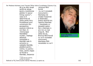 Per Medeea-Andreea,Liceul Teoretic”Mihai Veliciu”Localitatea Chişineu-Criş
                   de a se oferi drept         «bronzul fără
                   jertfă de sânge             formă
                   pentru menținerea            nu va fi niciodată
                   părților în sacrul          monument»;
                   întreg cosmic10,            libertatea de
                   ceea ce îl                  creație înseamnă
                   determină să                și destinație;
                   cânte jertfa întru          poetul declină liric
                   înnobilarea lumii           raportul libertate
                   universului Din             – necesitate cu
                   perspectiva                 deosebit patos:
                   poetului trăind ca          Nici o libertate n-
                   om liber, în                are nici un rost
                   «hemoragia                  singură, fără
                   libertăților                setea de ea,
                                                                             Adrian Păunescu
                   inutile», înțelege          Bronzul fără formă            1943-2010.
                   absoluta                    nu va fi niciodată
                   necesitate a                monument,
                   libertății sale în          libertatea fără
                   armonie cu                  necesitate nu va fi
                   celelalte libertăți,        .
                   pledând pentru
                   ordine, nu pentru
                   haos, pentru legea
                   ca formă a
                   libertății, deoarece
                   10
                     Care ține de cosmos,
                   privitor la cosmos.
Referat la TIC,Tema lucrării:Adrian Păunescu şi opera sa.                                      XVI
 