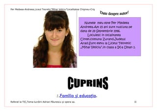 Per Medeea-Andreea,Liceul Teoretic”Mihai Veliciu”Localitatea Chişineu-Criş




                                                               Numele meu este Per Medeea
                                                             Andreea.Am 15 ani sunt născuta pe
                                                             data de 29 Septembrie 1996.
                                                                  Locuiesc in localitatea
                                                             Cintei,comuna Zărand,Judeţul
                                                             Arad.Sunt elevă la Liceul Teoretic
                                                             „Mihai Veliciu”,in clasa a IX-a Uman 1.




                                        1.Familia şi educaţia.
Referat la TIC,Tema lucrării:Adrian Păunescu şi opera sa.                                          II
 