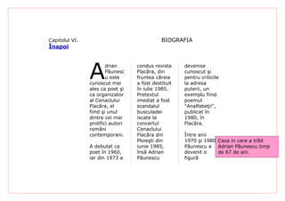 Capitolul VI.                                 BIOGRAFIA
Înapoi




                A
                        drian      condus revista     devenise
                        Păunesc    Flacăra, din       cunoscut şi
                        u este     fruntea căreia     pentru criticile
                cunoscut mai       a fost destituit   la adresa
                ales ca poet şi    în iulie 1985.     puterii, un
                ca organizator     Pretextul          exemplu fiind
                al Cenaclului      imediat a fost     poemul
                Flacăra, el        scandalul          "Analfabeţii",
                fiind şi unul      busculadei         publicat în
                dintre cei mai     iscate la          1980, în
                prolifici autori   concertul          Flacăra.
                români             Cenaclului
                contemporani.      Flacăra din        Între anii
                                   Ploieşti din       1970 şi 1980, Casa in care a trăit
                A debutat ca       iunie 1985,        Păunescu a Adrian Păunescu timp
                poet în 1960,      însă Adrian        devenit o     de 67 de ani.
                iar din 1973 a     Păunescu           figură
 