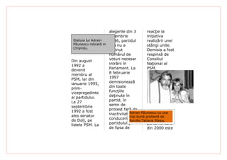 alegerile din 3        reacţie la
                       noiembrie              iniţiativa
  Statuia lui Adrain   1996, partidul         realizării unei
  Păunescu ridicată in său nu a               stângi unite.
  Chişinău.
                       obţinut                Demisia a fost
                       numărul de             respinsă de
                       voturi necesar         Consiliul
Din august
                       intrării în            Naţional al
1992 a
                       Parlament. La          PSM.
devenit
                       8 februarie
membru al
                       1997
PSM, iar din
                       demisionează
ianuarie 1995,
                       din toate
prim-
                       funcţiile
vicepreşedinte
                       deţinute în
al partidului.
                       partid, în
La 27
                       semn de
septembrie
                       protest faţă de
1992 a fost                        Adrian Păunescu cu cea
                       inactivitatea
ales senator                       mai bună prietenă de
                       conducerii             La alegerile
de Dolj, pe                        familie,Tatiana Stepa.
                       partidului şi          parlamentare
listele PSM. La
                       de lipsa de            din 2000 este
 