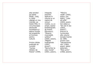 ales senator      integrala         "Până la
pe listele        poeziilor         capăt" (2002,
PDSR - Dolj,      apărute în        poezii, trei
în 2004           volume şi un      ediţii), "Liber
câştigă un nou    capitol de        să sufăr"
mandat, pe        versuri           (2003, poezii,
listele PSD, în   inedite, cu un    trei ediţii) şi
circumscripţia    amplu capitol     "Din doi în doi
electorală        biobibliografic   (2003,
Hunedoara şi      de Andrei         poezii)",
deţine funcţia    Păunescu),        precum şi
de preşedinte     "Meserie          numeroase
al Comisiei       mizerabilă,       alte volume
pentru            sufletul"         lansate înainte
cultură.          (2000, poezii),   de 1989,
                  "Măştile          printre care
Printre cărţile   însângerate       "Ultrasentime
publicate se      (2001,            nte" (1965,
numără            proze)",          poezii, debut
"Cartea           "Nemuritor la     editorial),
Cărţilor de       zidul morţii"     "Mieii primi"
Poezie" (1999,    (2001, poezii),   (1966, poezii),
 