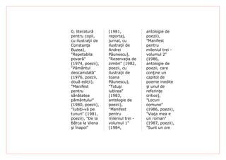 0, literatură      (1981,            antologie de
pentru copii,      reportaj,         poezii),
cu ilustraţii de   jurnal, cu        "Manifest
Constanţa          ilustraţii de     pentru
Buzea),            Andrei            mileniul trei -
"Repetabila        Păunescu),        volumul 2"
povară"            "Rezervaţia de    (1986,
(1974, poezii),    zimbri" (1982,    antologie de
"Pământul          poezii, cu        poezii, care
deocamdată"        ilustraţii de     conţine un
(1976, poezii,     Ioana             capitol de
două ediţii),      Păunescu),        poeme inedite
"Manifest          "Totuşi           şi unul de
pentru             iubirea"          referinţe
sănătatea          (1983,            critice),
pământului"        antologie de      "Locuri
(1980, poezii),    poezii),          comune"
"Iubiţi-vă pe      "Manifest         (1986, poezii),
tunuri" (1981,     pentru            "Viaţa mea e
poezii), "De la    mileniul trei -   un roman"
Bârca la Viena     volumul 1"        (1987, poezii),
şi înapoi"         (1984,            "Sunt un om
 