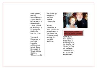 liber" (1989,     tot acasă" şi,
poezii).          respectiv,
Această carte     "Oltenia
a fost retrasă    eterna
de pe piaţă, în   Terranova".
septembrie
1989, îndată      Adrian
ce a apărut, şi   Păunescu a
a revenit în      scris un amplu
librării în       articol despre   "Trec prin
                                    Maria Crăciun a cântat
martie 1990.      starea sa, pe    momente Adrian Păunesu
                                    alături de
                  21 iunie, anul   Otrava ei concert.
                                    la primul
Totodată,         acesta, în       pamfletului
Păunescu a        Jurnalul         meu se mută
compus            Naţional.        încet-încet la
imnurile                           mine în pahar.
echipelor de                       Voi împlini, în
fotbal Rapid                       curând, 67 de
Bucureşti şi                       ani. Mă tem
Universitatea                      că am uitat să
Craiova:                           mă bucur de
"Sîntem peste                      aniversarea
 